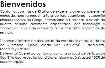Bienvenidos
Contamos con más de 40 años de experiencia siendo líderes en el mercado, nuestra moderna flota de tractocamiones nos permite ofrecer servicios de Carga Internacional y Nacional, a través de nuestro personal altamente capacitado, con tecnología e innovación, que dan respuesta a sus más altas exigencias de servicio. Tenemos oficinas y amplios patios de maniobras en las ciudades de Querétaro, Nuevo Laredo, San Luis Potosí, Guadalajara, Monterrey y Saltillo.
En terminal Querétaro contamos con una Unidad de Verificación tipo "B" la cual revisa las condiciones físico-mecánicas del 100% de nuestro equipo.
