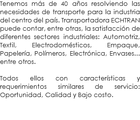 Tenemos más de 40 años resolviendo las necesidades de transporte para la industria del centro del país. Transportadora ECHTRAN puede contar, entre otras, la satisfacción de diferentes sectores industriales: Automotriz, Textil, Electrodomésticos, Empaque, Papelería, Polímeros, Electrónica, Envases... entre otros. Todos ellos con características y requerimientos similares de servicio: Oportunidad, Calidad y Bajo costo. 